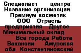 Специалист Call-центра › Название организации ­ Премиум косметик, ООО › Отрасль предприятия ­ Другое › Минимальный оклад ­ 20 000 - Все города Работа » Вакансии   . Амурская обл.,Константиновский р-н